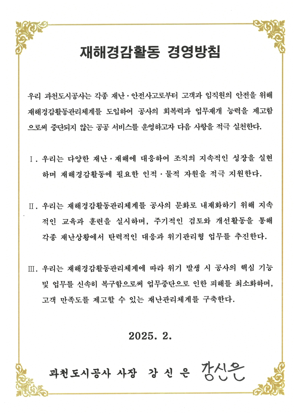 재해경감활동 경영방침
우리 과천도시공사는 각종 재난·안전사고로부터 고객과 임직원의 안전을 위해 재해경감활동관리체계를 도입하여 공사의 회복력과 업무재개 능력을 제고함 으로써 중단되지 않는 공공 서비스를 운영하고자 다음 사항을 적극 실천한다.
I. 우리는 다양한 재난·재해에 대응하여 조직의 지속적인 성장을 실현 하며 재해경감활동에 필요한 인적·물적 자원을 적극 지원한다.
II. 우리는 재해경감활동관리체계를 공사의 문화로 내재화하기 위해 지속 적인 교육과 훈련을 실시하며, 주기적인 검토와 개선활동을 통해 각종 재난상황에서 탄력적인 대응과 위기관리형 업무를 추진한다.
III. 우리는 재해경감활동관리체계에 따라 위기 발생 시 공사의 핵심 기능 및 업무를 신속히 복구함으로써 업무중단으로 인한 피해를 최소화하며, 고객 만족도를 제고할 수 있는 재난관리체계를 구축한다.
2025. 2. 과천도시공사 사장 강신은 강신은